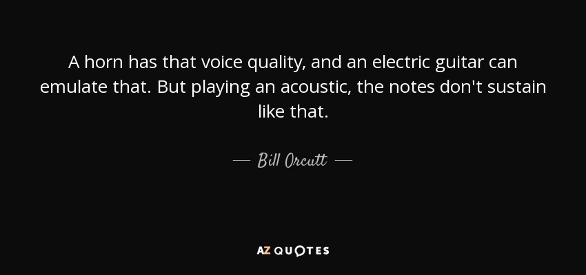 A horn has that voice quality, and an electric guitar can emulate that. But playing an acoustic, the notes don't sustain like that. - Bill Orcutt