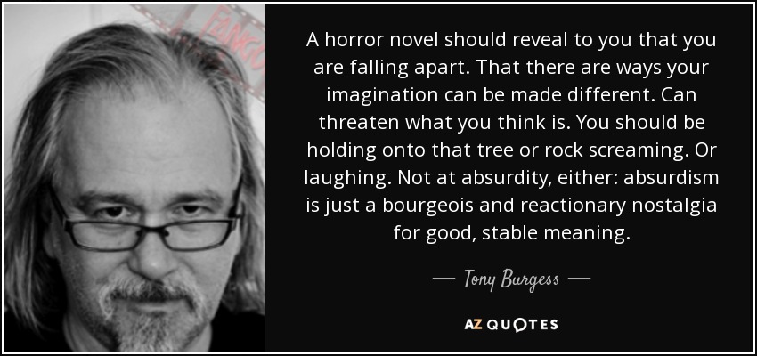 A horror novel should reveal to you that you are falling apart. That there are ways your imagination can be made different. Can threaten what you think is. You should be holding onto that tree or rock screaming. Or laughing. Not at absurdity, either: absurdism is just a bourgeois and reactionary nostalgia for good, stable meaning. - Tony Burgess