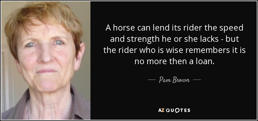 A horse can lend its rider the speed and strength he or she lacks - but the rider who is wise remembers it is no more then a loan. - Pam Brown