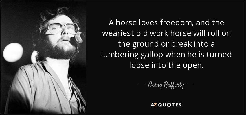 A horse loves freedom, and the weariest old work horse will roll on the ground or break into a lumbering gallop when he is turned loose into the open. - Gerry Rafferty