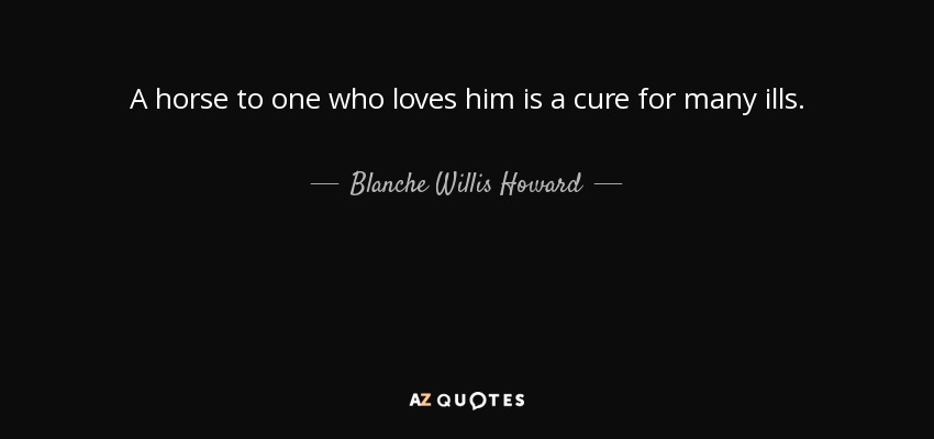 A horse to one who loves him is a cure for many ills. - Blanche Willis Howard