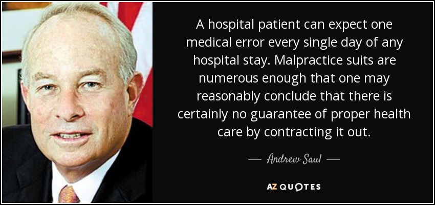 A hospital patient can expect one medical error every single day of any hospital stay. Malpractice suits are numerous enough that one may reasonably conclude that there is certainly no guarantee of proper health care by contracting it out. - Andrew Saul