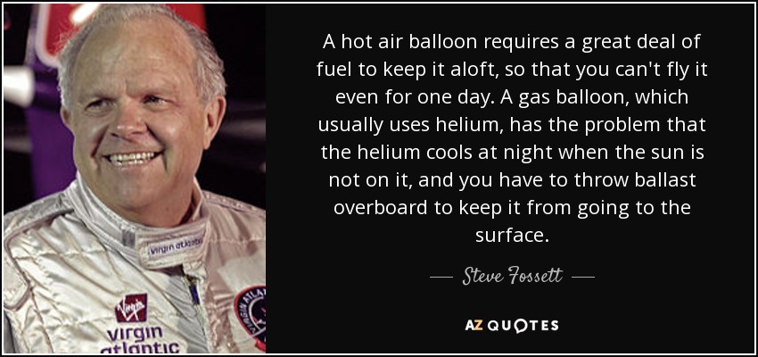 A hot air balloon requires a great deal of fuel to keep it aloft, so that you can't fly it even for one day. A gas balloon, which usually uses helium, has the problem that the helium cools at night when the sun is not on it, and you have to throw ballast overboard to keep it from going to the surface. - Steve Fossett