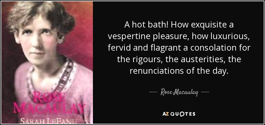 A hot bath! How exquisite a vespertine pleasure, how luxurious, fervid and flagrant a consolation for the rigours, the austerities, the renunciations of the day. - Rose Macaulay