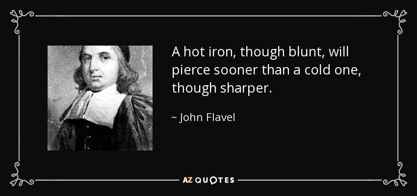 A hot iron, though blunt, will pierce sooner than a cold one, though sharper. - John Flavel