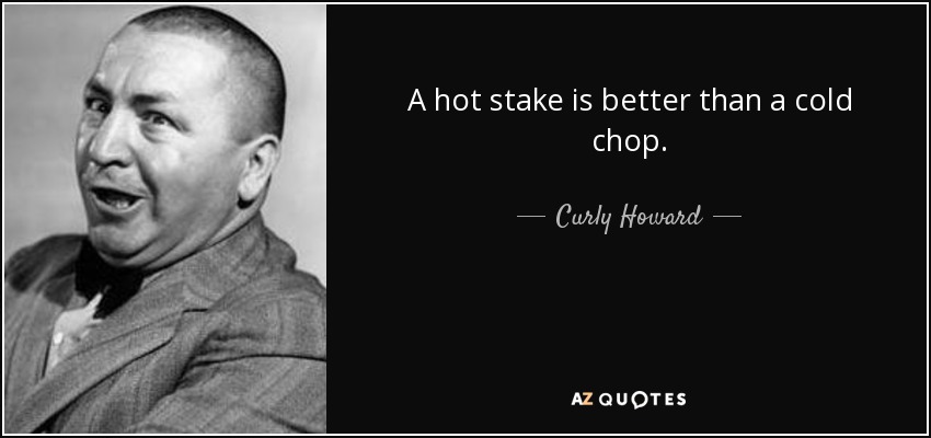 A hot stake is better than a cold chop. - Curly Howard