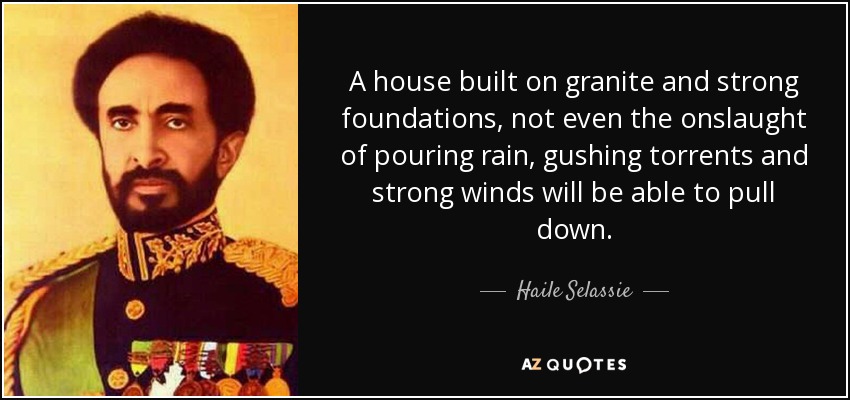 A house built on granite and strong foundations, not even the onslaught of pouring rain, gushing torrents and strong winds will be able to pull down. - Haile Selassie