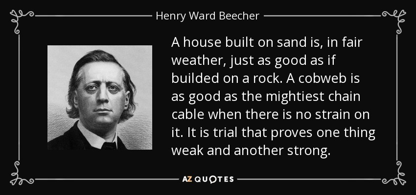 A house built on sand is, in fair weather, just as good as if builded on a rock. A cobweb is as good as the mightiest chain cable when there is no strain on it. It is trial that proves one thing weak and another strong. - Henry Ward Beecher