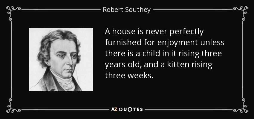 A house is never perfectly furnished for enjoyment unless there is a child in it rising three years old, and a kitten rising three weeks. - Robert Southey