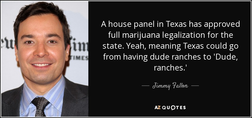 A house panel in Texas has approved full marijuana legalization for the state. Yeah, meaning Texas could go from having dude ranches to 'Dude, ranches.' - Jimmy Fallon