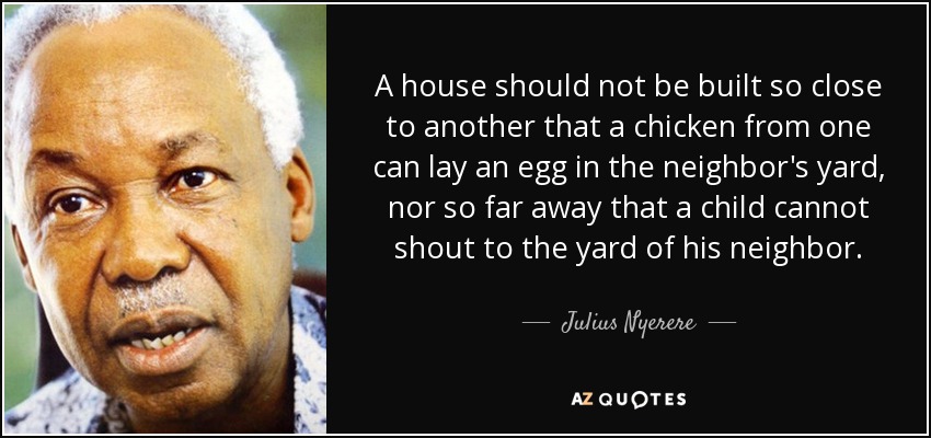 A house should not be built so close to another that a chicken from one can lay an egg in the neighbor's yard, nor so far away that a child cannot shout to the yard of his neighbor. - Julius Nyerere