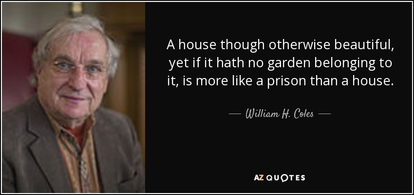 A house though otherwise beautiful, yet if it hath no garden belonging to it, is more like a prison than a house. - William H. Coles