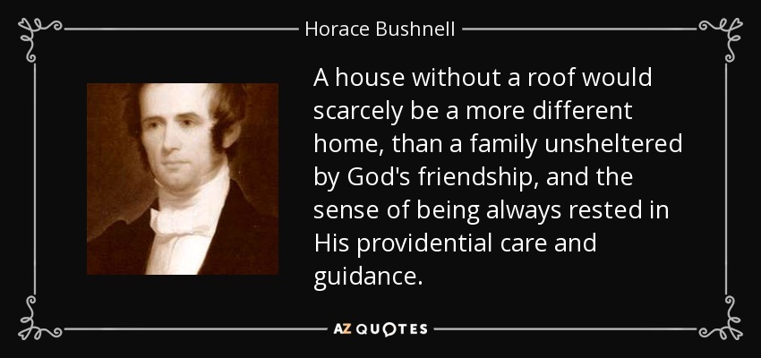 A house without a roof would scarcely be a more different home, than a family unsheltered by God's friendship, and the sense of being always rested in His providential care and guidance. - Horace Bushnell