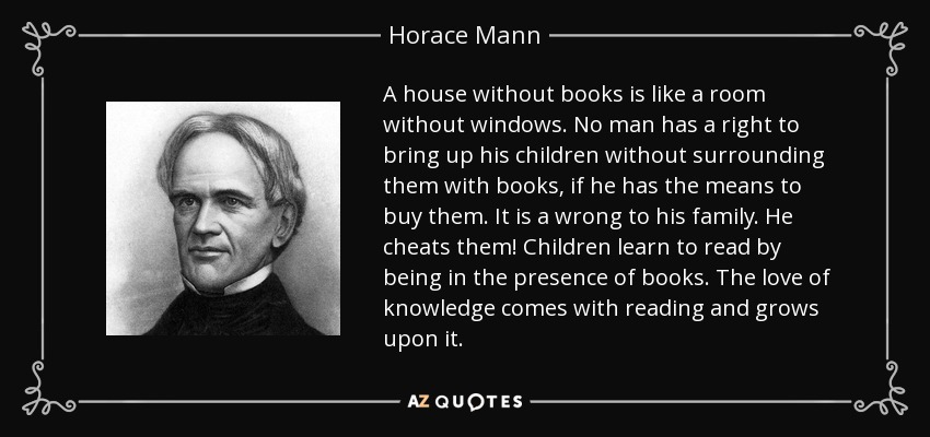 A house without books is like a room without windows. No man has a right to bring up his children without surrounding them with books, if he has the means to buy them. It is a wrong to his family. He cheats them! Children learn to read by being in the presence of books. The love of knowledge comes with reading and grows upon it. - Horace Mann