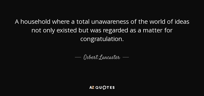 A household where a total unawareness of the world of ideas not only existed but was regarded as a matter for congratulation. - Osbert Lancaster