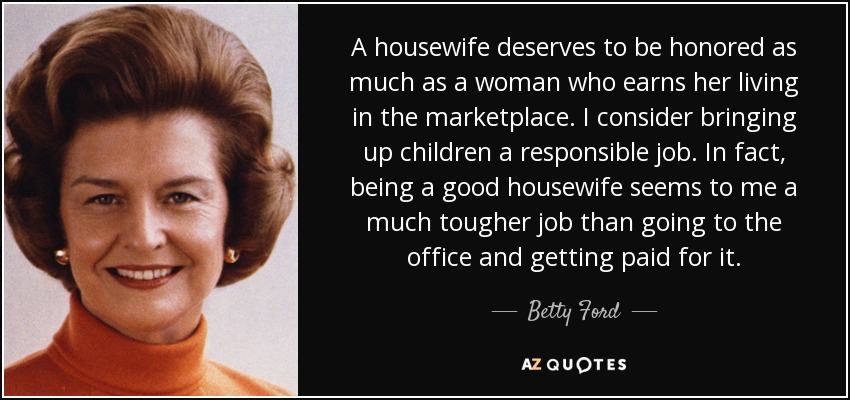 A housewife deserves to be honored as much as a woman who earns her living in the marketplace. I consider bringing up children a responsible job. In fact, being a good housewife seems to me a much tougher job than going to the office and getting paid for it. - Betty Ford