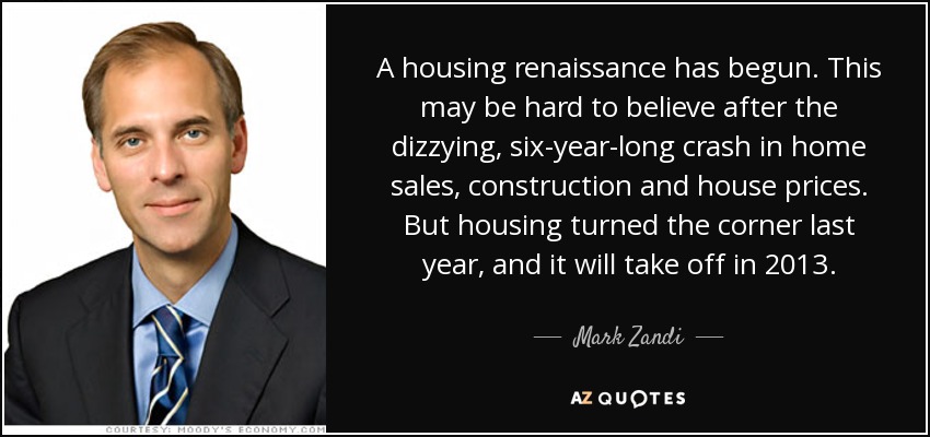 A housing renaissance has begun. This may be hard to believe after the dizzying, six-year-long crash in home sales, construction and house prices. But housing turned the corner last year, and it will take off in 2013. - Mark Zandi