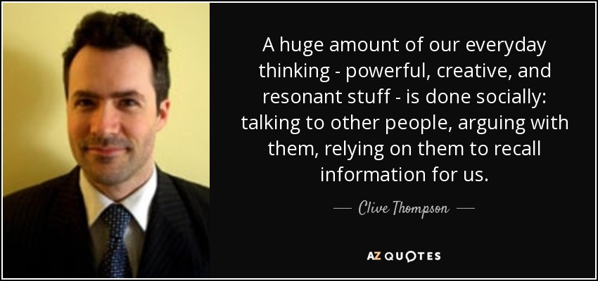 A huge amount of our everyday thinking - powerful, creative, and resonant stuff - is done socially: talking to other people, arguing with them, relying on them to recall information for us. - Clive Thompson