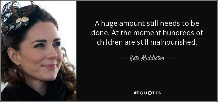 A huge amount still needs to be done. At the moment hundreds of children are still malnourished. - Kate Middleton