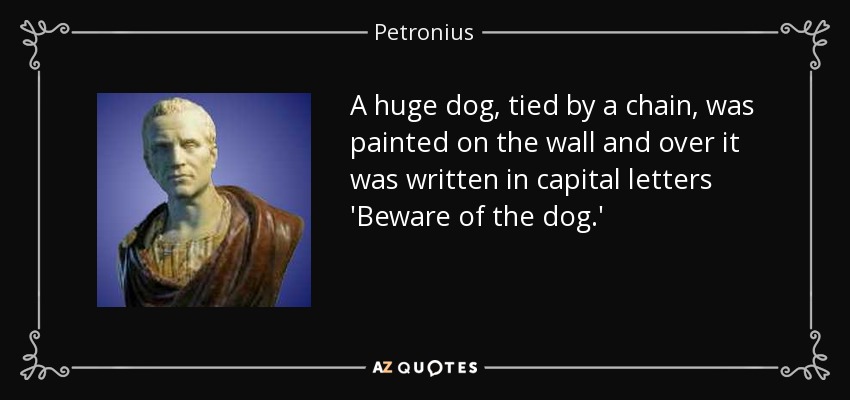 A huge dog, tied by a chain, was painted on the wall and over it was written in capital letters 'Beware of the dog.' - Petronius