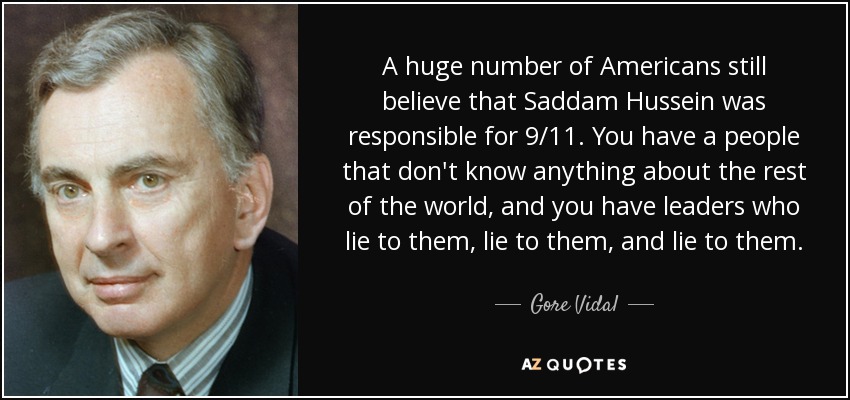 A huge number of Americans still believe that Saddam Hussein was responsible for 9/11. You have a people that don't know anything about the rest of the world, and you have leaders who lie to them, lie to them, and lie to them. - Gore Vidal