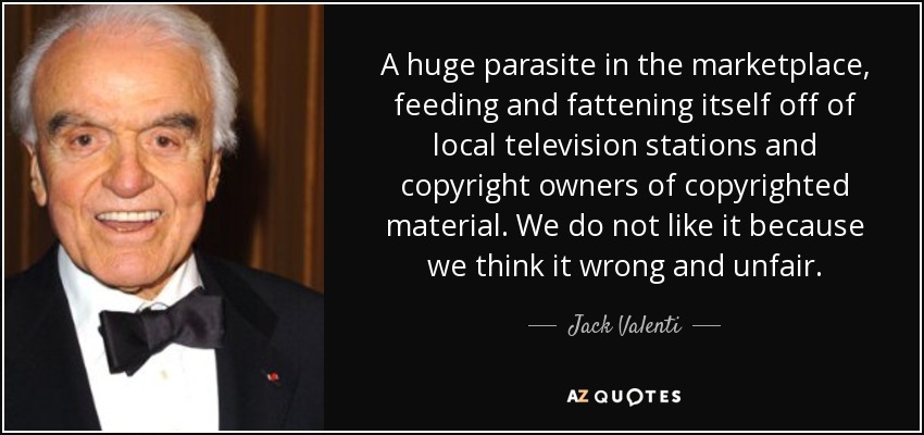 A huge parasite in the marketplace, feeding and fattening itself off of local television stations and copyright owners of copyrighted material. We do not like it because we think it wrong and unfair. - Jack Valenti