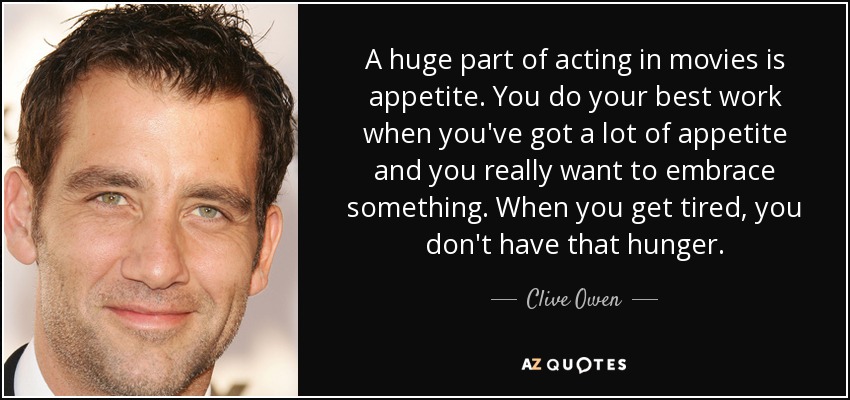 A huge part of acting in movies is appetite. You do your best work when you've got a lot of appetite and you really want to embrace something. When you get tired, you don't have that hunger. - Clive Owen