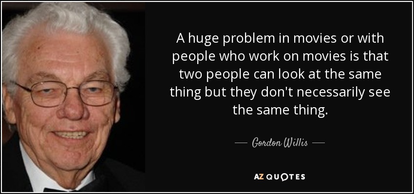 A huge problem in movies or with people who work on movies is that two people can look at the same thing but they don't necessarily see the same thing. - Gordon Willis