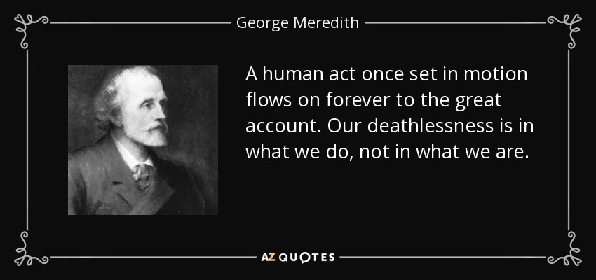 A human act once set in motion flows on forever to the great account. Our deathlessness is in what we do, not in what we are. - George Meredith