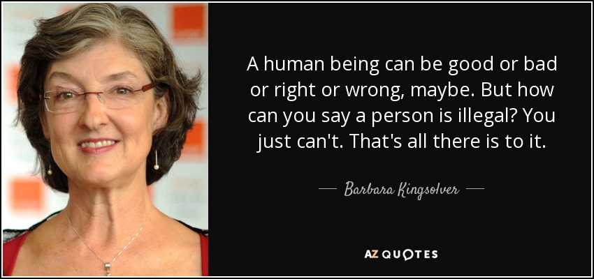 A human being can be good or bad or right or wrong, maybe. But how can you say a person is illegal? You just can't. That's all there is to it. - Barbara Kingsolver