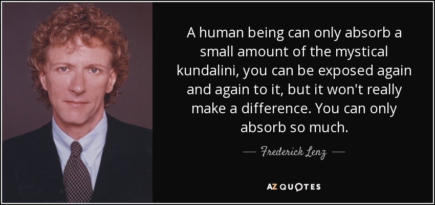 A human being can only absorb a small amount of the mystical kundalini, you can be exposed again and again to it, but it won't really make a difference. You can only absorb so much. - Frederick Lenz