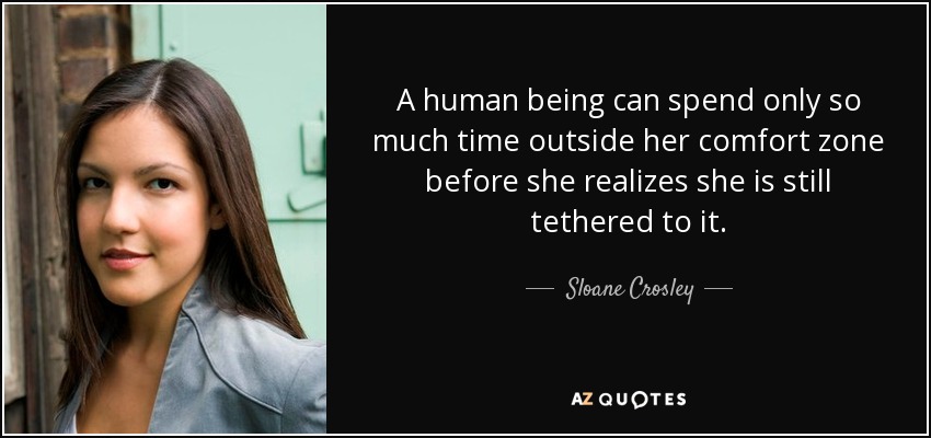 A human being can spend only so much time outside her comfort zone before she realizes she is still tethered to it. - Sloane Crosley
