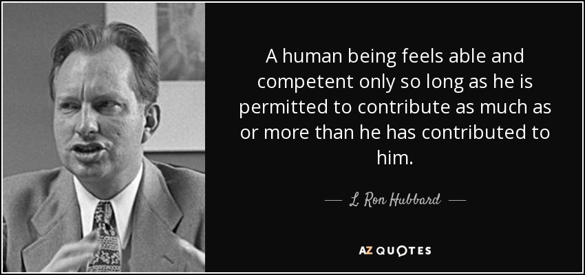 A human being feels able and competent only so long as he is permitted to contribute as much as or more than he has contributed to him. - L. Ron Hubbard