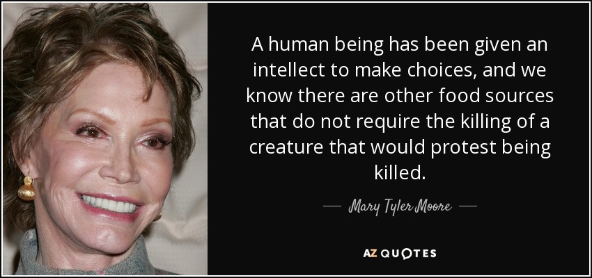 A human being has been given an intellect to make choices, and we know there are other food sources that do not require the killing of a creature that would protest being killed. - Mary Tyler Moore