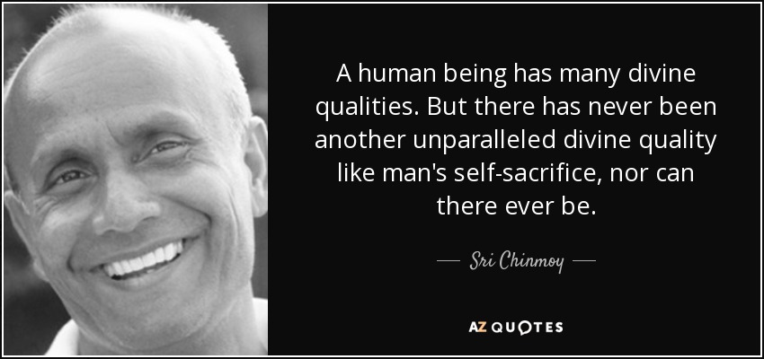 A human being has many divine qualities. But there has never been another unparalleled divine quality like man's self-sacrifice, nor can there ever be. - Sri Chinmoy