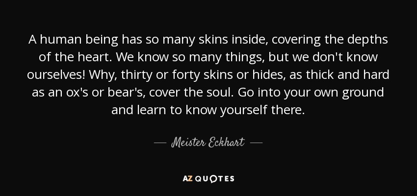 A human being has so many skins inside, covering the depths of the heart. We know so many things, but we don't know ourselves! Why, thirty or forty skins or hides, as thick and hard as an ox's or bear's, cover the soul. Go into your own ground and learn to know yourself there. - Meister Eckhart