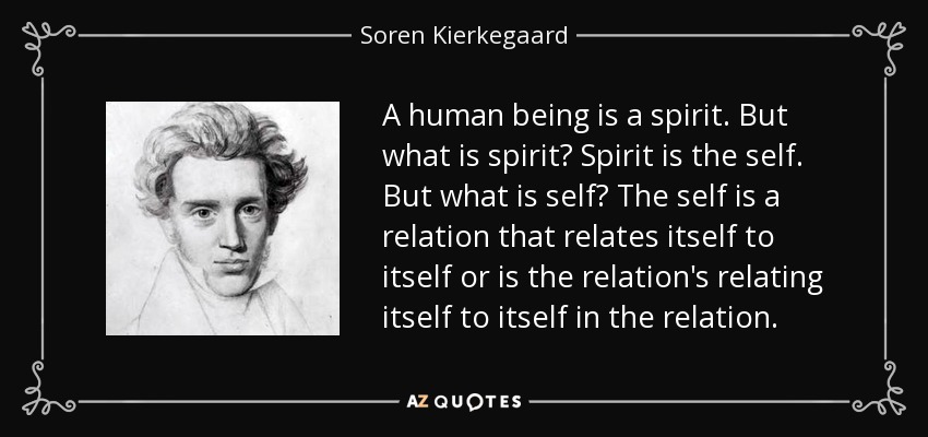 A human being is a spirit. But what is spirit? Spirit is the self. But what is self? The self is a relation that relates itself to itself or is the relation's relating itself to itself in the relation. - Soren Kierkegaard