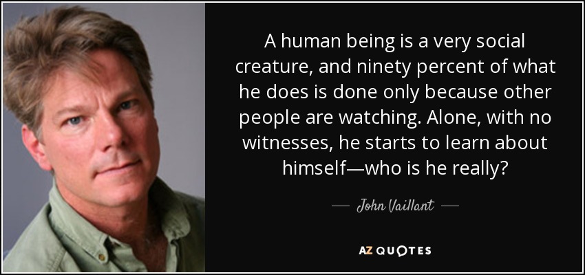 A human being is a very social creature, and ninety percent of what he does is done only because other people are watching. Alone, with no witnesses, he starts to learn about himself—who is he really? - John Vaillant