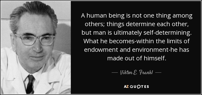 A human being is not one thing among others; things determine each other, but man is ultimately self-determining. What he becomes-within the limits of endowment and environment-he has made out of himself. - Viktor E. Frankl