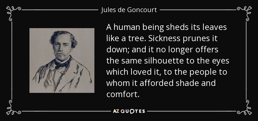 A human being sheds its leaves like a tree. Sickness prunes it down; and it no longer offers the same silhouette to the eyes which loved it, to the people to whom it afforded shade and comfort. - Jules de Goncourt