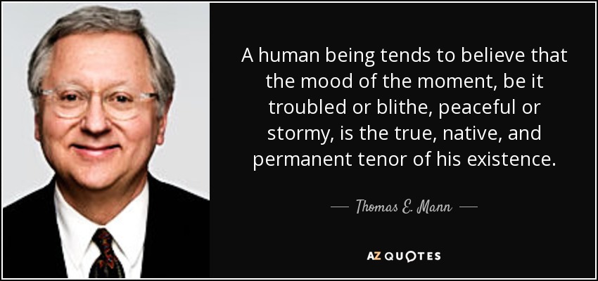 A human being tends to believe that the mood of the moment, be it troubled or blithe, peaceful or stormy, is the true, native, and permanent tenor of his existence. - Thomas E. Mann