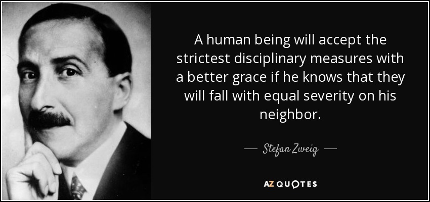 A human being will accept the strictest disciplinary measures with a better grace if he knows that they will fall with equal severity on his neighbor. - Stefan Zweig
