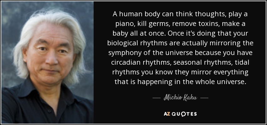 A human body can think thoughts, play a piano, kill germs, remove toxins, make a baby all at once. Once it's doing that your biological rhythms are actually mirroring the symphony of the universe because you have circadian rhythms, seasonal rhythms, tidal rhythms you know they mirror everything that is happening in the whole universe. - Michio Kaku