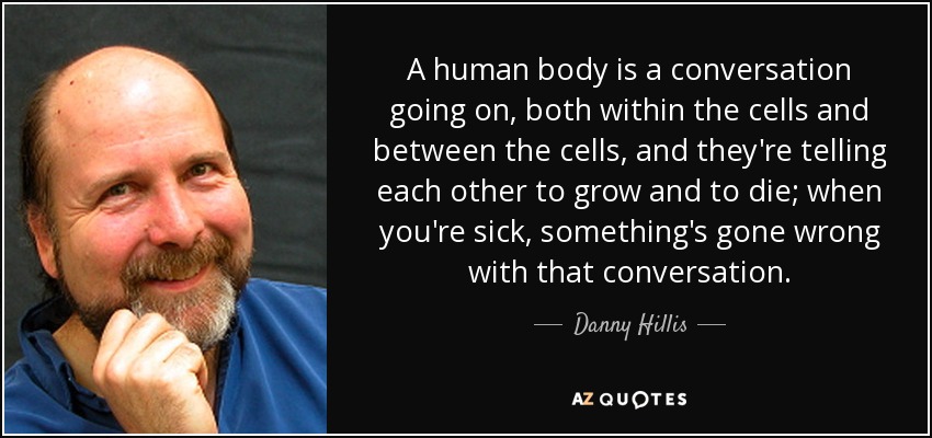 A human body is a conversation going on, both within the cells and between the cells, and they're telling each other to grow and to die; when you're sick, something's gone wrong with that conversation. - Danny Hillis