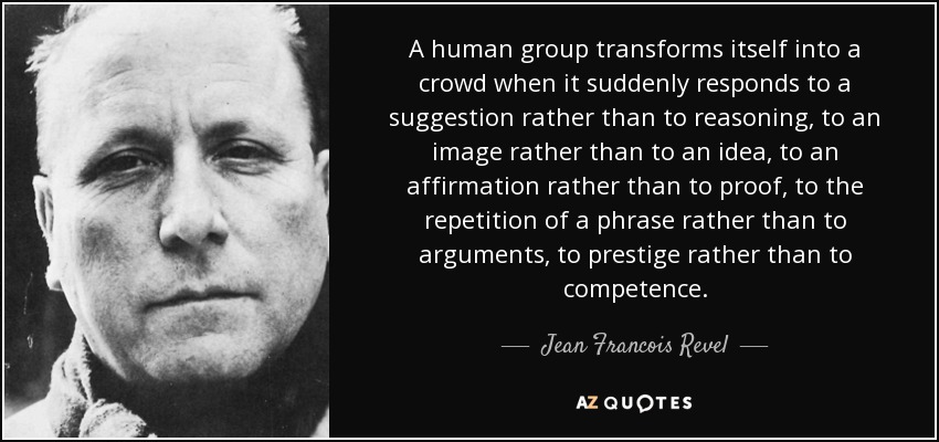 A human group transforms itself into a crowd when it suddenly responds to a suggestion rather than to reasoning, to an image rather than to an idea, to an affirmation rather than to proof, to the repetition of a phrase rather than to arguments, to prestige rather than to competence. - Jean Francois Revel
