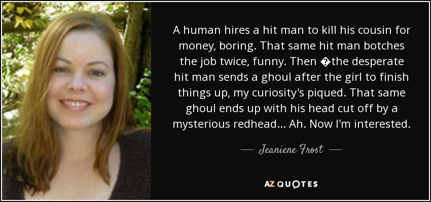 A human hires a hit man to kill his cousin for money, boring. That same hit man botches the job twice, funny. Then �the desperate hit man sends a ghoul after the girl to finish things up, my curiosity's piqued. That same ghoul ends up with his head cut off by a mysterious redhead . . . Ah. Now I'm interested. - Jeaniene Frost