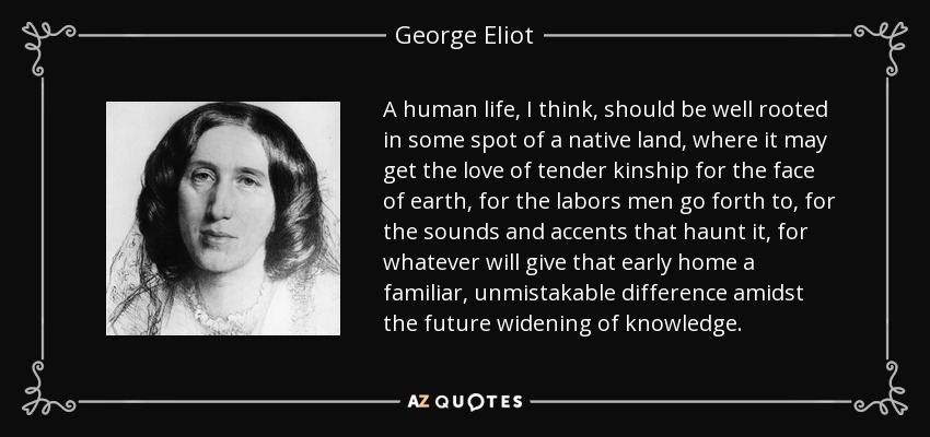 A human life, I think, should be well rooted in some spot of a native land, where it may get the love of tender kinship for the face of earth, for the labors men go forth to, for the sounds and accents that haunt it, for whatever will give that early home a familiar, unmistakable difference amidst the future widening of knowledge. - George Eliot