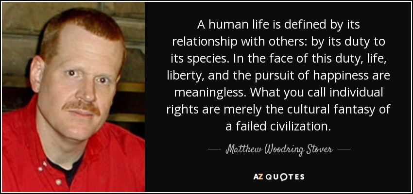 A human life is defined by its relationship with others: by its duty to its species. In the face of this duty, life, liberty, and the pursuit of happiness are meaningless. What you call individual rights are merely the cultural fantasy of a failed civilization. - Matthew Woodring Stover