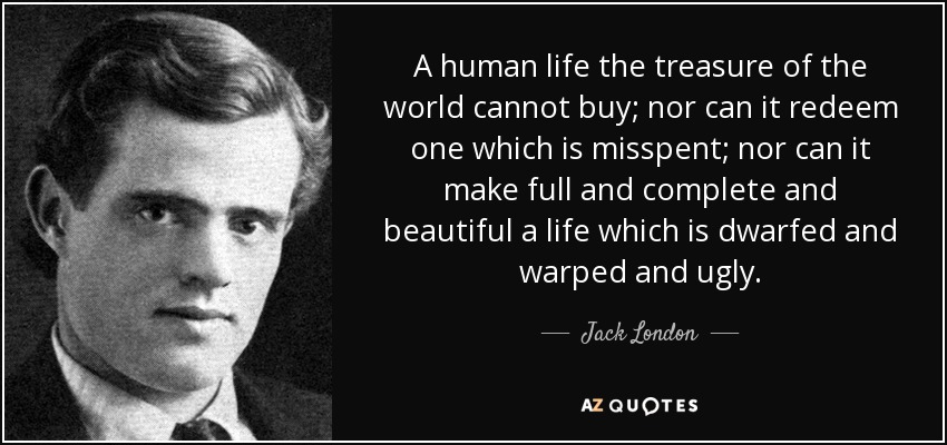 A human life the treasure of the world cannot buy; nor can it redeem one which is misspent; nor can it make full and complete and beautiful a life which is dwarfed and warped and ugly. - Jack London