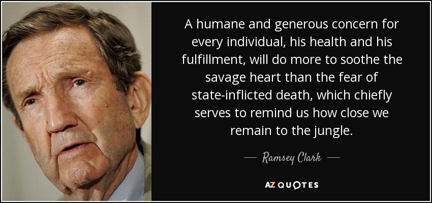 A humane and generous concern for every individual, his health and his fulfillment, will do more to soothe the savage heart than the fear of state-inflicted death, which chiefly serves to remind us how close we remain to the jungle. - Ramsey Clark